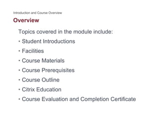 Overview
Topics covered in the module include:
• Student Introductions
• Facilities
• Course Materials
C P i it• Course Prerequisites
• Course Outline
• Citrix Education
• Course Evaluation and Completion Certificate• Course Evaluation and Completion Certificate
 