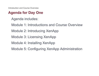 Agenda for Day Oneg y
Agenda includes:
M d l 1 I d i d C O iModule 1: Introductions and Course Overview
Module 2: Introducing XenApp
Module 3: Licensing XenApp
Module 4: Installing XenAppModule 4: Installing XenApp
Module 5: Configuring XenApp Administration
 