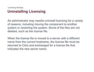 Uninstalling Licensingg g
An administrator may needto uninstall licensing for a variety
of reasons, including moving the component to another
system or renaming the system. Some of the files are not
deleted such as the license filedeleted, such as the license file.
When the license file is moved to a server with a different
name from the current hostname, the license file must be
returned to Citrix and exchanged for a license file that
indicates the new server name.indicates the new server name.
 