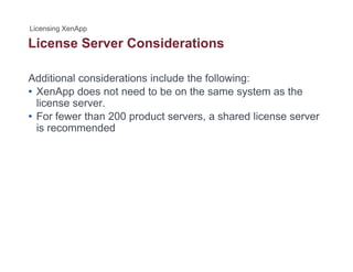 License Server Considerations
Additional considerations include the following:
• XenApp does not need to be on the same system as the
license server.
• For fewer than 200 product servers a shared license serverFor fewer than 200 product servers, a shared license server
is recommended
 