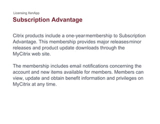 Subscription Advantagep g
Citrix products include a one-yearmembership to Subscription
Advantage. This membership provides major releasesminor
releases and product update downloads through the
MyCitrix web siteMyCitrix web site.
The membership includes email notifications concerning the
account and new items available for members. Members can
view, update and obtain benefit information and privileges on
MyCitrix at any time.MyCitrix at any time.
 