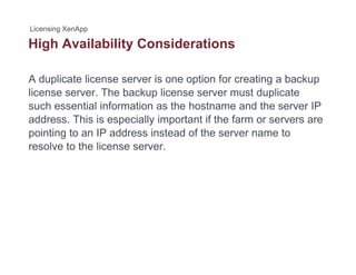High Availability Considerationsg y
A duplicate license server is one option for creating a backup
license server. The backup license server must duplicate
such essential information as the hostname and the server IP
address This is especially important if the farm or servers areaddress. This is especially important if the farm or servers are
pointing to an IP address instead of the server name to
resolve to the license server.
 