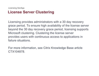 License Server Clusteringg
Licensing provides administrators with a 30 day recovery
grace period. To ensure high availability of the license server
beyond the 30 day recovery grace period, licensing supports
Microsoft clustering Clustering the license serverMicrosoft clustering. Clustering the license server
provides users with continuous access to applications in
failure situations.
For more information, see Citrix Knowledge Base article
CTX104878.CTX104878.
 