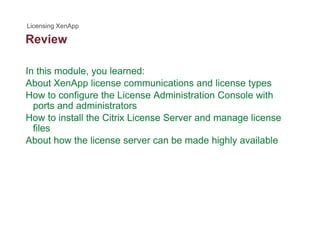 Review
In this module, you learned:
About XenApp license communications and license types
How to configure the License Administration Console with
ports and administratorsports and administrators
How to install the Citrix License Server and manage license
files
About how the license server can be made highly availableAbout how the license server can be made highly available
 