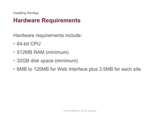Hardware Requirements
Hardware requirements include:
q
• 64-bit CPU
• 512MB RAM (minimum)512MB RAM (minimum)
• 32GB disk space (minimum)
• 6MB to 120MB for Web Interface plus 3 5MB for each site• 6MB to 120MB for Web Interface plus 3.5MB for each site
Citrix Confidential - Do Not Distribute
 