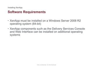 Software Requirements
• XenApp must be installed on a Windows Server 2008 R2
q
operating system (64-bit)
• XenApp components such as the Delivery Services Console
and Web Interface can be installed on additional operatingand Web Interface can be installed on additional operating
systems
Citrix Confidential - Do Not Distribute
 
