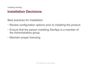 Installation Decisions
Best practices for installation:
• Review configuration options prior to installing the product
• Ensure that the person installing XenApp is a member ofEnsure that the person installing XenApp is a member of
the Administrators group
• Maintain proper licensing
Citrix Confidential - Do Not Distribute
 