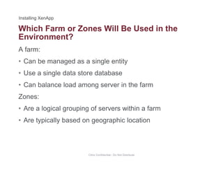 Which Farm or Zones Will Be Used in the
A farm:
Environment?
• Can be managed as a single entity
• Use a single data store databaseUse a single data store database
• Can balance load among server in the farm
Zones:Zones:
• Are a logical grouping of servers within a farm
A t i ll b d hi l ti• Are typically based on geographic location
Citrix Confidential - Do Not Distribute
 