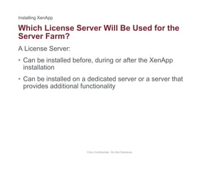 Which License Server Will Be Used for the
A License Server:
Server Farm?
• Can be installed before, during or after the XenApp
installation
• Can be installed on a dedicated server or a server that
provides additional functionality
Citrix Confidential - Do Not Distribute
 