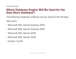 Which Database Engine Will Be Used for the
The following database software can be used for the XenApp
g
Data Store Database?
data store:
• Microsoft SQL Server Express 2005Microsoft SQL Server Express 2005
• Microsoft SQL Server Express 2008
• Microsoft SQL Server 2005• Microsoft SQL Server 2005
• Microsoft SQL Server 2008
O l 11 R2• Oracle 11g R2
Citrix Confidential - Do Not Distribute
 