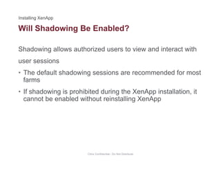 Will Shadowing Be Enabled?
Shadowing allows authorized users to view and interact with
g
user sessions
• The default shadowing sessions are recommended for mostThe default shadowing sessions are recommended for most
farms
• If shadowing is prohibited during the XenApp installation, it
cannot be enabled without reinstalling XenApp
Citrix Confidential - Do Not Distribute
 