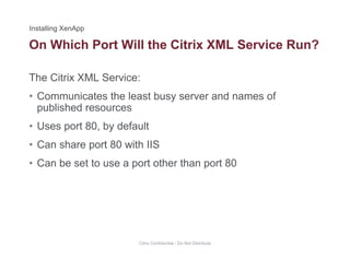 On Which Port Will the Citrix XML Service Run?
The Citrix XML Service:
• Communicates the least busy server and names of
published resources
• Uses port 80, by default
• Can share port 80 with IIS
• Can be set to use a port other than port 80
Citrix Confidential - Do Not Distribute
 