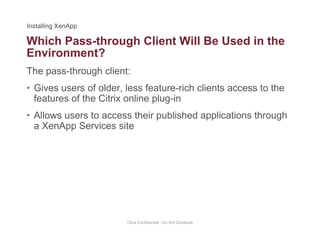 Which Pass-through Client Will Be Used in the
The pass-through client:
g
Environment?
• Gives users of older, less feature-rich clients access to the
features of the Citrix online plug-in
• Allows users to access their published applications through
a XenApp Services site
Citrix Confidential - Do Not Distribute
 