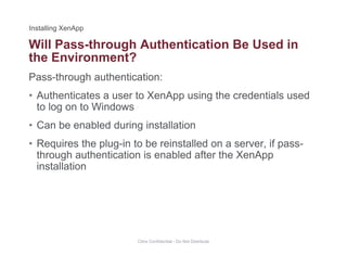 Will Pass-through Authentication Be Used in
Pass-through authentication:
g
the Environment?
• Authenticates a user to XenApp using the credentials used
to log on to Windows
• Can be enabled during installation
• Requires the plug-in to be reinstalled on a server, if pass-
fthrough authentication is enabled after the XenApp
installation
Citrix Confidential - Do Not Distribute
 