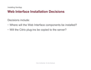 Web Interface Installation Decisions
Decisions include:
• Where will the Web Interface components be installed?
• Will the Citrix plug-ins be copied to the server?Will the Citrix plug ins be copied to the server?
Citrix Confidential - Do Not Distribute
 