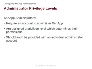 XenApp Administrators:
• Require an account to administer XenApp
• Are assigned a privilege level which determines their
permissions
• Should each be provided with an individual administrator
account
Citrix Confidential - Do Not Distribute
Administrator Privilege Levels
 