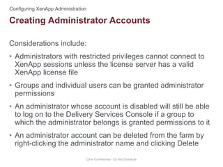 Considerations include:
• Administrators with restricted privileges cannot connect to
XenApp sessions unless the license server has a valid
XenApp license file
• Groups and individual users can be granted administrator
permissions
• An administrator whose account is disabled will still be able
to log on to the Delivery Services Console if a group to
which the administrator belongs is granted permissions to it
• An administrator account can be deleted from the farm by
right-clicking the administrator name and clicking Delete
Citrix Confidential - Do Not Distribute
Creating Administrator Accounts
 