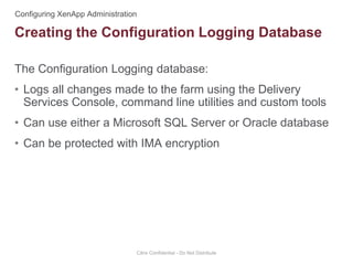 The Configuration Logging database:
• Logs all changes made to the farm using the Delivery
Services Console, command line utilities and custom tools
• Can use either a Microsoft SQL Server or Oracle database
• Can be protected with IMA encryption
Citrix Confidential - Do Not Distribute
Creating the Configuration Logging Database
 