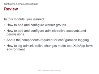 In this module, you learned:
• How to add and configure worker groups
• How to add and configure administrative accounts and
permissions
• About the components required for configuration logging
• How to log administrative changes made to a XenApp farm
environment
Citrix Confidential - Do Not Distribute
Review
 