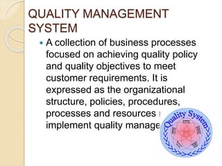 QUALITY MANAGEMENT
SYSTEM
 A collection of business processes
focused on achieving quality policy
and quality objectives to meet
customer requirements. It is
expressed as the organizational
structure, policies, procedures,
processes and resources needed to
implement quality management.
 
