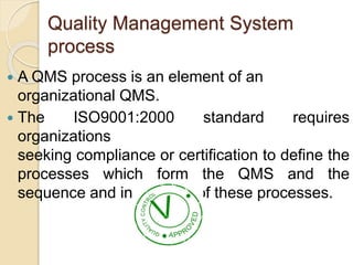 Quality Management System
process
 A QMS process is an element of an
organizational QMS.
 The ISO9001:2000 standard requires
organizations
seeking compliance or certification to define the
processes which form the QMS and the
sequence and interaction of these processes.
 