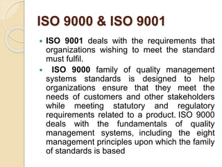ISO 9000 & ISO 9001
 ISO 9001 deals with the requirements that
organizations wishing to meet the standard
must fulfil.
 ISO 9000 family of quality management
systems standards is designed to help
organizations ensure that they meet the
needs of customers and other stakeholders
while meeting statutory and regulatory
requirements related to a product. ISO 9000
deals with the fundamentals of quality
management systems, including the eight
management principles upon which the family
of standards is based
 