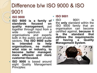 Difference b/w ISO 9000 & ISO
9001
 ISO 9000
 ISO 9000 is a family of
standards focused on
quality management, put
together through input from a
wide spectrum of
organisations and experts
both in the public and private
sectors. The ISO 9000 suite
is intended to help
organisations, no matter
what size or industry, to
become better managed,
more efficient and more
customer-focused.
 ISO 9000 is based around
eight Quality Management
Principles:
 ISO 9001
 ISO 9001 is
the only standard within the
ISO 9000 family that an
organisation can become
certified against, because it
is the standard that
defines the requirements
of having a Quality
Management System.
 