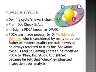  Deming cycle/shewart chart
 Plan, Do, Check & Act
 In 6sigma PDCA known as DMAIC
 PDCA was made popular by Dr W. Edwards
Deming, who is considered by many to be the
father of modern quality control; however,
he always referred to it as the "Shewhart
cycle". Later in Deming's career, he modified
PDCA to "Plan, Do, Study, Act" (PDSA)
because he felt that "check" emphasized
inspection over analysis
 