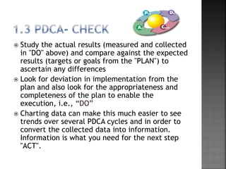  Study the actual results (measured and collected
in "DO" above) and compare against the expected
results (targets or goals from the "PLAN") to
ascertain any differences
 Look for deviation in implementation from the
plan and also look for the appropriateness and
completeness of the plan to enable the
execution, i.e., “DO”
 Charting data can make this much easier to see
trends over several PDCA cycles and in order to
convert the collected data into information.
Information is what you need for the next step
"ACT".
 