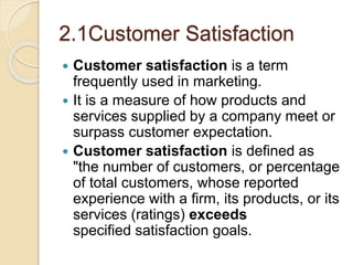 2.1Customer Satisfaction
 Customer satisfaction is a term
frequently used in marketing.
 It is a measure of how products and
services supplied by a company meet or
surpass customer expectation.
 Customer satisfaction is defined as
"the number of customers, or percentage
of total customers, whose reported
experience with a firm, its products, or its
services (ratings) exceeds
specified satisfaction goals.
 