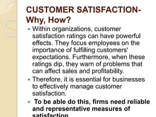 CUSTOMER SATISFACTION-
Why, How?
 Within organizations, customer
satisfaction ratings can have powerful
effects. They focus employees on the
importance of fulfilling customers'
expectations. Furthermore, when these
ratings dip, they warn of problems that
can affect sales and profitability.
 Therefore, it is essential for businesses
to effectively manage customer
satisfaction.
 To be able do this, firms need reliable
and representative measures of
 