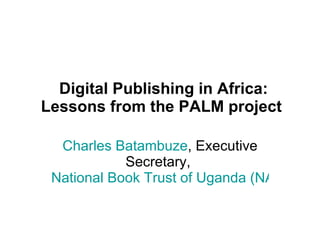   Digital Publishing in Africa: Lessons from the PALM project Charles Batambuze , Executive Secretary,  National Book Trust of Uganda (NABOTU) 