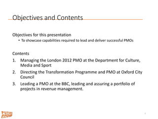 Objectives and Contents
Objectives for this presentation
• To showcase capabilities required to lead and deliver successful PMOs
Contents
1. Managing the London 2012 PMO at the Department for Culture,
Media and Sport
2. Directing the Transformation Programme and PMO at Oxford City
Council
3. Leading a PMO at the BBC, leading and assuring a portfolio of
projects in revenue management.
3
 