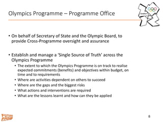Olympics Programme – Programme Office
• On behalf of Secretary of State and the Olympic Board, to
provide Cross-Programme oversight and assurance
• Establish and manage a ‘Single Source of Truth’ across the
Olympics Programme
• The extent to which the Olympics Programme is on track to realise
expected commitments (benefits) and objectives within budget, on
time and to requirements
• Where are activities dependent on others to succeed
• Where are the gaps and the biggest risks
• What actions and interventions are required
• What are the lessons learnt and how can they be applied
8
 