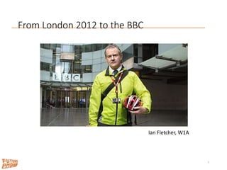 From London 2012 to the BBC
2
Ian Fletcher, W1A
 