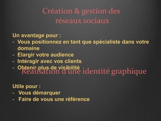 Création & gestion des
réseaux sociaux
Un avantage pour :
- Vous positionnez en tant que spécialiste dans votre
domaine
- Elargir votre audience
- Intéragir avec vos clients
- Obtenir plus de visibilité
Réalisation d’une identité graphique
Utile pour :
- Vous démarquer
- Faire de vous une référence
 
