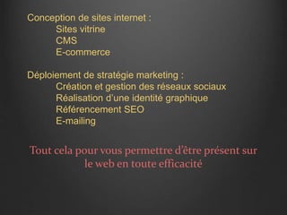 Conception de sites internet :
Sites vitrine
CMS
E-commerce
Déploiement de stratégie marketing :
Création et gestion des réseaux sociaux
Réalisation d’une identité graphique
Référencement SEO
E-mailing
Tout cela pour vous permettre d’être présent sur
le web en toute efficacité
 