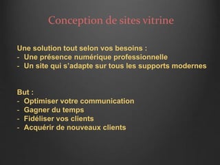 Conception de sites vitrine
Une solution tout selon vos besoins :
- Une présence numérique professionnelle
- Un site qui s’adapte sur tous les supports modernes
But :
- Optimiser votre communication
- Gagner du temps
- Fidéliser vos clients
- Acquérir de nouveaux clients
 