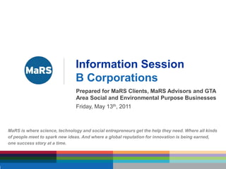 Information Session B Corporations Prepared for MaRS Clients, MaRS Advisors and GTA Area Social and Environmental Purpose Businesses Friday, May 13th, 2011 MaRS is where science, technology and social entrepreneurs get the help they need. Where all kinds of people meet to spark new ideas. And where a global reputation for innovation is being earned,  one success story at a time. 