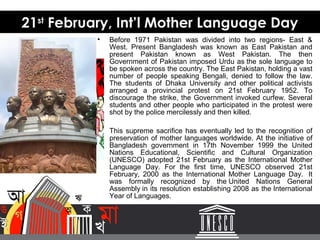 • Before 1971 Pakistan was divided into two regions- East &
West. Present Bangladesh was known as East Pakistan and
present Pakistan known as West Pakistan. The then
Government of Pakistan imposed Urdu as the sole language to
be spoken across the country. The East Pakistan, holding a vast
number of people speaking Bengali, denied to follow the law.
The students of Dhaka University and other political activists
arranged a provincial protest on 21st February 1952. To
discourage the strike, the Government invoked curfew. Several
students and other people who participated in the protest were
shot by the police mercilessly and then killed.
• This supreme sacrifice has eventually led to the recognition of
preservation of mother languages worldwide. At the initiative of
Bangladesh government in 17th November 1999 the United
Nations Educational, Scientific and Cultural Organization
(UNESCO) adopted 21st February as the International Mother
Language Day. For the first time, UNESCO observed 21st
February, 2000 as the International Mother Language Day. It
was formally recognized by the United Nations General
Assembly in its resolution establishing 2008 as the International
Year of Languages.
21st
February, Int’l Mother Language Day
 