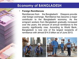 • Foreign Remittances
Remittances from the Bangladeshi Diaspora provide
vital foreign exchange. Remittance has become a major
contributor to the Bangladeshi economy. As the
emigrant workers from Bangladesh gradually increased
over the years, the amount of annual remittance to the
country significantly rose. According to World Bank,
Bangladesh is now one of the largest recipients of
remittance with almost $14.5 billion as of June 2013.
Economy of BANGLADESH
 