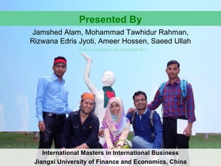 Presented By
Jamshed Alam, Mohammad Tawhidur Rahman,
Rizwana Edris Jyoti, Ameer Hossen, Saeed Ullah
International Masters in International Business
Jiangxi University of Finance and Economics, China
Date of submission: 02 December 2015
 