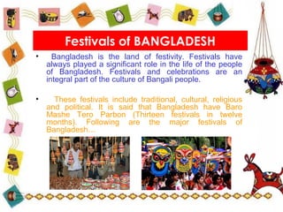 • Bangladesh is the land of festivity. Festivals have
always played a significant role in the life of the people
of Bangladesh. Festivals and celebrations are an
integral part of the culture of Bangali people.
• These festivals include traditional, cultural, religious
and political. It is said that Bangladesh have Baro
Mashe Tero Parbon (Thirteen festivals in twelve
months). Following are the major festivals of
Bangladesh…
Festivals of BANGLADESH
 