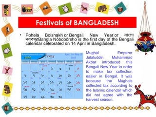 • Pohela Boishakh or Bengali New Year or বাংলা
নববষ,র্, Bangla Nôbobôrsho is the first day of the Bengali
calendar celebrated on 14 April in Bangladesh.
Festivals of BANGLADESH
Mughal Emperor
Jalaluddin Muhammad
Akbar introduced this
Bengali New Year in order
to make tax collection
easier in Bengal. It was
because the Mughals
collected tax according to
the Islamic calendar which
did not agree with the
harvest season.
 