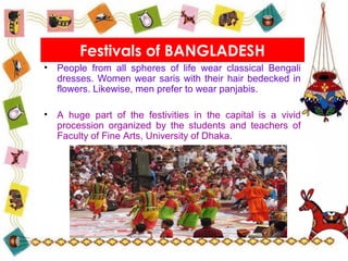 • People from all spheres of life wear classical Bengali
dresses. Women wear saris with their hair bedecked in
flowers. Likewise, men prefer to wear panjabis.
• A huge part of the festivities in the capital is a vivid
procession organized by the students and teachers of
Faculty of Fine Arts, University of Dhaka.
Festivals of BANGLADESH
 