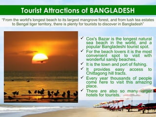 Tourist Attractions of BANGLADESH
 Cox's Bazar is the longest natural
sea beach in the world, and a
popular Bangladeshi tourist spot.
 For the beach lovers it is the most
convenient spot to visit with
wonderful sandy beaches.
 It is the town and port of fishing.
 It provides easy access to
Chittagong hill tracts.
 Every year thousands of people
come here to visit this amazing
place.
 There are also so many larger
hotels for tourists.
“From the world's longest beach to its largest mangrove forest, and from lush tea estates
to Bengal tiger territory, there is plenty for tourists to discover in Bangladesh”
 