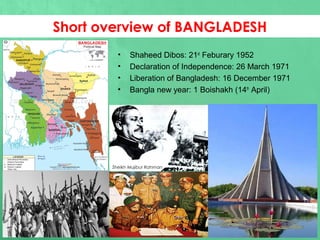 • Shaheed Dibos: 21st
Feburary 1952
• Declaration of Independence: 26 March 1971
• Liberation of Bangladesh: 16 December 1971
• Bangla new year: 1 Boishakh (14th
April)
Short overview of BANGLADESH
Sheikh Mujibur Rahman
 