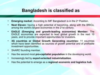 Bangladesh is classified as
• Emerging market: According to IMF Bangladesh is in the 2nd
Position.
• Next Eleven: having a high potential of becoming, along with the BRICs,
among the world's largest economies in the 21st century.
• EAGLE (Emerging and growth-leading economies) Member: The
EAGLE economies are expected to lead global growth in the next 10
years, and to provide important opportunities for investors.
• 3G countries or Global Growth Generating countries: 11 countries
which have been identified as sources of growth potential and of profitable
investment opportunities.
• SAARC founding member.
• Has the second most pro-capitalist population in the developing world.
• Increasingly led by export-oriented industrialization.
• Has the potential to emerge as a regional economic and logistics hub.
 