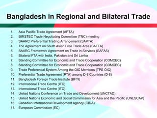 Bangladesh in Regional and Bilateral Trade
1. Asia Pacific Trade Agreement (APTA)
2. BIMSTEC Trade Negotiating Committee (TNC) meeting
3. SAARC Preferential Trading Arrangement (SAPTA)
4. The Agreement on South Asian Free Trade Area (SAFTA)
5. SAARC Framework Agreement on Trade in Services (SAFAS)
6. Bilateral FTA with India, Pakistan and Sri Lanka
7. Standing Committee for Economic and Trade Cooperation (COMCEC)
8. Standing Committee for Economic and Trade Cooperation (COMCEC)
9. Trade Preferential System Among the OIC Members (TPS-OIC)
10. Preferential Trade Agreement (PTA) among D-8 Countries (D-8)
11. Bangladesh Foreign Trade Institute (BFTI)
12. International Trade Centre (ITC)
13. International Trade Centre (ITC)
14. United Nations Conference on Trade and Development (UNCTAD)
15. United Nations Economic and Social Commission for Asia and the Pacific (UNESCAP)
16. Canadian International Development Agency (CIDA)
17. European Commission (EC)
 