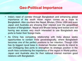 • India's need of corridor through Bangladesh and enhancing global
importance of the south Asian region comes as a hope to
Bangladesh. Also courtiers like Nepal, Bhutan, China, USA and even
Japan and Australia are showing their interest over the geopolitical
location of Bangladesh. Nepal and Bhutan being land locked and not
having sea access very much interested to use Bangladesh sea
ports to foster their foreign trade.
• As China has competing relationship with India always seeks
opportunities to contain India geostratagically, where Bangladesh
becomes one of the perfect positions to her intention. Though USA
has its biggest naval base in Andaman Nicober islands its intend to
use Chittagong Sea ports to strengthen its strategic position in the
south Asia considering the importance of the region in World politics.
Japan and Australia also for their national interest maintain good
relations with Bangladesh.
Geo-Political Importance
 